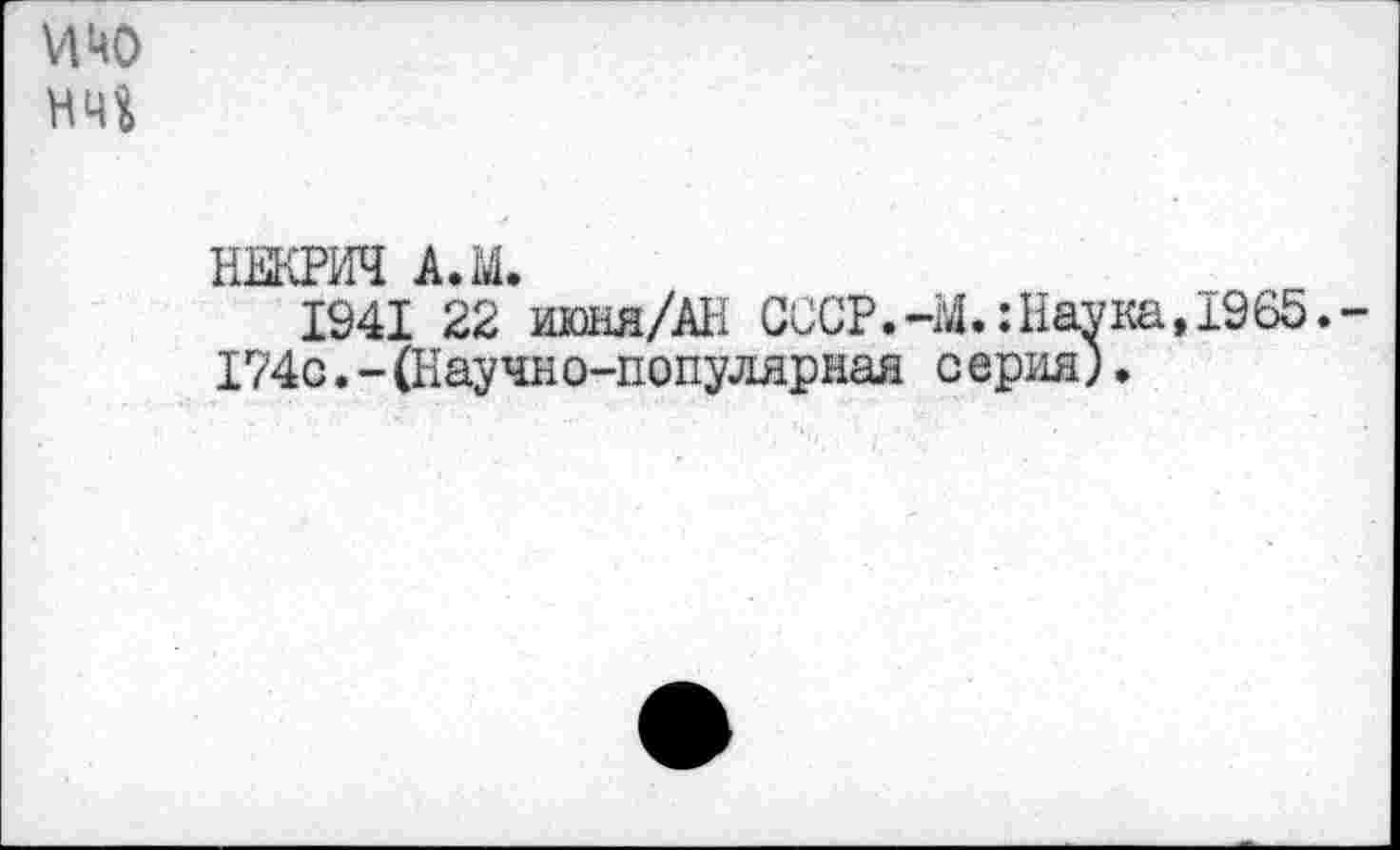 ﻿И цо
НЕКРИЧ АЛ.
1941 22 июня/AH CCCP.-M.îHavKa,ï965.-174с.-(Научно-популярная серия).